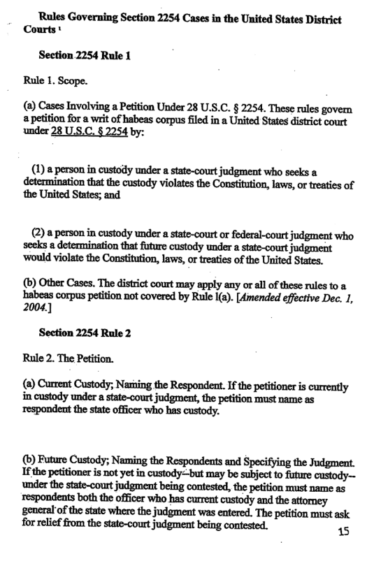 Rules Governing Section 2254 Cases in the United States District Courts  Section 2254 Rule 1  Rule 1. Scope.  (a) Cases Involving a Petition Under 28 U.S.C. § 2254. These rules a petition for a writ of habeas corpus filed in a United States district court under 28 U.S.C. § 2254 by:  (1) a person in custody under a state-court judgment who seeks a determination that the custody violates the Constitution, laws, o treaties of ‘the United States; and  (2) a person in custody under a state-court or federal-court judgment who seeks a determination that fture custody under a state-court judgment ‘’would violate the Constitution, laws, or treaties of the United States.  (b) Other Cases, The district court may apply any or all of these rules to a habeas corpus petition not covered by Rule I(a). [4mended effective Dec. 1, 2004]  Section 2254 Rule 2  (8) Current Custody; Naring the Respondent. If the petitioner is currently in custody under a state-court judgment, the petition must name as respondent the state officer who has custody.  (b) Future Custody; Naming the Respondents and Specifying the Judgment. If the petitioner is not yet in custody=-but may be subject to future custody~- under the state-court judgment being contested, the petition must name as respondents both the officer who has current custody and the attorey general of the state where the judgment was entered. The petition must ask for relief from the state-court judgment being contested. 15 